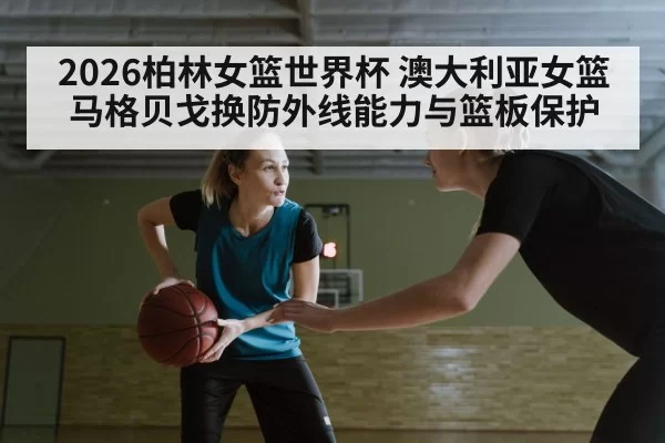 2026柏林女篮世界杯 澳大利亚女篮马格贝戈换防外线能力与篮板保护 | huangguanyule